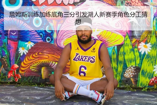 詹姆斯训练加练底角三分引发湖人新赛季角色分工猜想